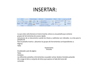 INSERTAR:



Lo que antes solía llamarse el menú Insertar, ahora es una pestaña que contiene
grupos de herramientas de acceso rápido
estructuras de un documento cuando los títulos y subtítulos son indicados. La cinta para la
pestaña de
Para la pestaña Inserta r, ubicamos los grupos de herramientas correspondientes a:
Páginas
Tabla
                                           Ilustraciones
                                              Vínculos
Encabezado y pie de página
Texto
Símbolos
Las diferentes pestañas y herramientas se pueden activar desde el teclado pulsando
Alt y luego la letra o conjunto de letras que aparece al lado del icono del
comando.
 