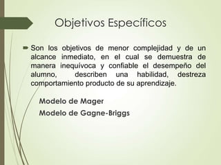 Objetivos Específicos
Modelo de Mager
Modelo de Gagne-Briggs
 Son los objetivos de menor complejidad y de un
alcance inmediato, en el cual se demuestra de
manera inequívoca y confiable el desempeño del
alumno, describen una habilidad, destreza
comportamiento producto de su aprendizaje.
 