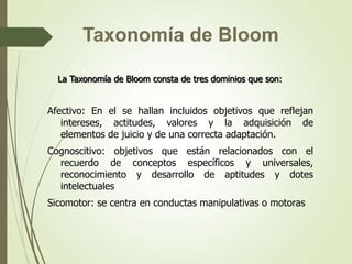 La Taxonomía de Bloom consta de tres dominios que son:
Afectivo: En el se hallan incluidos objetivos que reflejan
intereses, actitudes, valores y la adquisición de
elementos de juicio y de una correcta adaptación.
Cognoscitivo: objetivos que están relacionados con el
recuerdo de conceptos específicos y universales,
reconocimiento y desarrollo de aptitudes y dotes
intelectuales
Sicomotor: se centra en conductas manipulativas o motoras
Taxonomía de Bloom
 