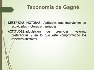 DESTREZAS MOTORAS: Aptitudes que intervienen en
actividades motoras organizadas.
ACTITUDES:adquisición de creencias, valores,
preferencias y en lo que está comprometido los
aspectos afectivos.
Taxonomía de Gagné
 