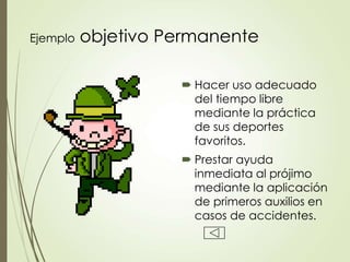 Ejemplo objetivo Permanente
 Hacer uso adecuado
del tiempo libre
mediante la práctica
de sus deportes
favoritos.
 Prestar ayuda
inmediata al prójimo
mediante la aplicación
de primeros auxilios en
casos de accidentes.
 