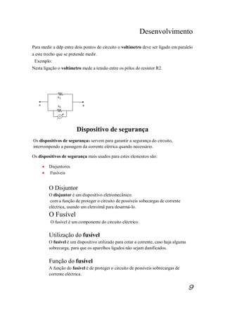 Desenvolvimento
Para medir a ddp entre dois pontos do circuito o voltímetro deve ser ligado em paralelo
a este trecho que se pretende medir.
Exemplo:
Nesta ligação o voltímetro mede a tensão entre os pólos do resistor R2.
Dispositivo de segurança
Os dispositivos de seguranças servem para garantir a segurança do circuito,
interrompendo a passagem da corrente elétrica quando necessário.
Os dispositivos de segurança mais usados para estes elementos são:
· Disjuntores
· Fusíveis
O Disjuntor
O disjuntor é um dispositivo eletromecânico.
com a função de proteger o circuito de possíveis sobecargas de corrente
eléctrica, usando um eletroímã para desarmá-lo.
O Fusível
O fusível é um componente do circuito eléctrico.
Utilização do fusível
O fusível é um dispositivo utilizado para cotar a corrente, caso haja alguma
sobrecarga, para que os aparelhos ligados não sejam danificados.
Função do fusível
A função do fusível é de proteger o circuito de possíveis sobrecargas de
corrente eléctrica.
9
 