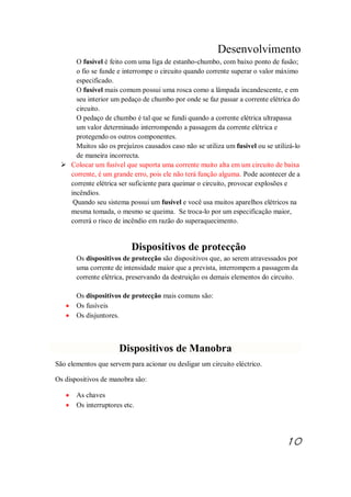 Desenvolvimento
O fusível é feito com uma liga de estanho-chumbo, com baixo ponto de fusão;
o fio se funde e interrompe o circuito quando corrente superar o valor máximo
especificado.
O fusível mais comum possui uma rosca como a lâmpada incandescente, e em
seu interior um pedaço de chumbo por onde se faz passar a corrente elétrica do
circuito.
O pedaço de chumbo é tal que se fundi quando a corrente elétrica ultrapassa
um valor determinado interrompendo a passagem da corrente elétrica e
protegendo os outros componentes.
Muitos são os prejuízos causados caso não se utiliza um fusível ou se utilizá-lo
de maneira incorrecta.
Ø Colocar um fusível que suporta uma corrente muito alta em um circuito de baixa
corrente, é um grande erro, pois ele não terá função alguma. Pode acontecer de a
corrente elétrica ser suficiente para queimar o circuito, provocar explosões e
incêndios.
Quando seu sistema possui um fusível e você usa muitos aparelhos elétricos na
mesma tomada, o mesmo se queima. Se troca-lo por um especificação maior,
correrá o risco de incêndio em razão do superaquecimento.
Dispositivos de protecção
Os dispositivos de protecção são dispositivos que, ao serem atravessados por
uma corrente de intensidade maior que a prevista, interrompem a passagem da
corrente elétrica, preservando da destruição os demais elementos do circuito.
Os dispositivos de protecção mais comuns são:
· Os fusíveis
· Os disjuntores.
Dispositivos de Manobra
São elementos que servem para acionar ou desligar um circuito eléctrico.
Os dispositivos de manobra são:
· As chaves
· Os interruptores etc.
10
 
