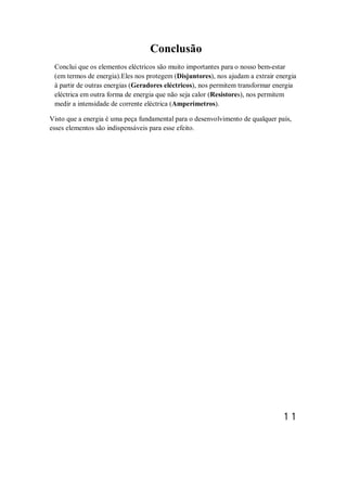 Conclusão
Conclui que os elementos eléctricos são muito importantes para o nosso bem-estar
(em termos de energia).Eles nos protegem (Disjuntores), nos ajudam a extrair energia
à partir de outras energias (Geradores eléctricos), nos permitem transformar energia
eléctrica em outra forma de energia que não seja calor (Resistores), nos permitem
medir a intensidade de corrente eléctrica (Amperímetros).
Visto que a energia é uma peça fundamental para o desenvolvimento de qualquer país,
esses elementos são indispensáveis para esse efeito.
11
 