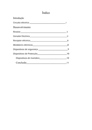 Índice
Introdução
Circuito eléctrico _________________________________1
Desenvolvimento
Resistor__________________________________________ 2
Gerador Electrico________________________________________3
Receptor eléctrico__________________________________6
Medidores eléctricos________________________________8
Dispositivos de segurança ___________________________9
Dispositivos de Protecção___________________________10
Dispositivos de manobra_________________________10
Conclusão_____________________________________11
 