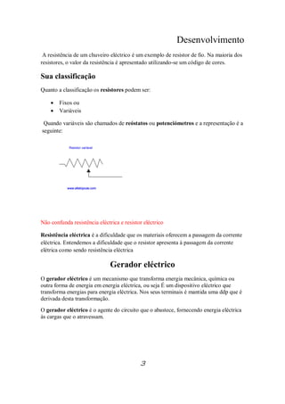 Desenvolvimento
A resistência de um chuveiro eléctrico é um exemplo de resistor de fio. Na maioria dos
resistores, o valor da resistência é apresentado utilizando-se um código de cores.
Sua classificação
Quanto a classificação os resistores podem ser:
· Fixos ou
· Variáveis
Quando variáveis são chamados de reóstatos ou potenciómetros e a representação é a
seguinte:
Não confunda resistência eléctrica e resistor eléctrico
Resistência eléctrica é a dificuldade que os materiais oferecem a passagem da corrente
eléctrica. Entendemos a dificuldade que o resistor apresenta à passagem da corrente
elétrica como sendo resistência eléctrica
Gerador eléctrico
O gerador eléctrico é um mecanismo que transforma energia mecânica, química ou
outra forma de energia em energia eléctrica, ou seja É um dispositivo eléctrico que
transforma energias para energia eléctrica. Nos seus terminais é mantida uma ddp que é
derivada desta transformação.
O gerador eléctrico é o agente do circuito que o abastece, fornecendo energia eléctrica
às cargas que o atravessam.
3
 