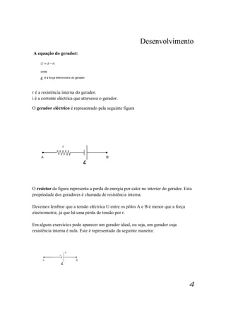 Desenvolvimento
A equação do gerador:
r é a resistência interna do gerador.
i é a corrente eléctrica que atravessa o gerador.
O gerador eléctrico é representado pela seguinte figura
O resistor da figura representa a perda de energia por calor no interior do gerador. Esta
propriedade dos geradores é chamada de resistência interna.
Devemos lembrar que a tensão eléctrica U entre os pólos A e B é menor que a força
electromotriz, já que há uma perda de tensão por r.
Em alguns exercícios pode aparecer um gerador ideal, ou seja, um gerador cuja
resistência interna é nula. Este é representado da seguinte maneira:
4
 
