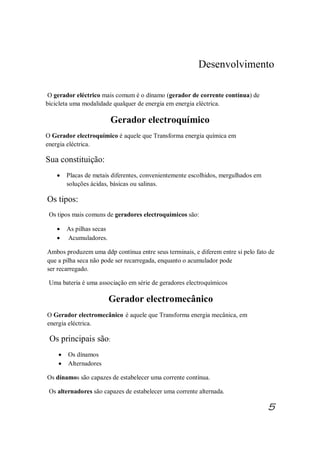 Desenvolvimento
O gerador eléctrico mais comum é o dínamo (gerador de corrente contínua) de
bicicleta uma modalidade qualquer de energia em energia eléctrica.
Gerador electroquímico
O Gerador electroquímico é aquele que Transforma energia química em
energia eléctrica.
Sua constituição:
· Placas de metais diferentes, convenientemente escolhidos, mergulhados em
soluções ácidas, básicas ou salinas.
Os tipos:
Os tipos mais comuns de geradores electroquímicos são:
· As pilhas secas
· Acumuladores.
Ambos produzem uma ddp contínua entre seus terminais, e diferem entre si pelo fato de
que a pilha seca não pode ser recarregada, enquanto o acumulador pode
ser recarregado.
Uma bateria é uma associação em série de geradores electroquímicos
Gerador electromecânico
O Gerador electromecânico é aquele que Transforma energia mecânica, em
energia eléctrica.
Os principais são:
· Os dínamos
· Alternadores
Os dínamos são capazes de estabelecer uma corrente contínua.
Os alternadores são capazes de estabelecer uma corrente alternada.
5
 