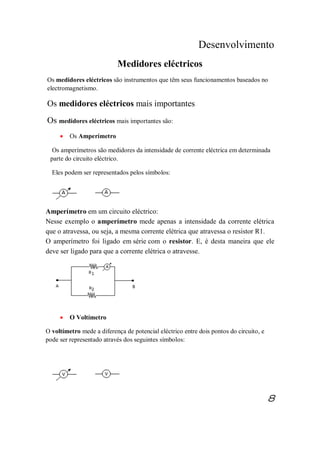 Desenvolvimento
Medidores eléctricos
Os medidores eléctricos são instrumentos que têm seus funcionamentos baseados no
electromagnetismo.
Os medidores eléctricos mais importantes
Os medidores eléctricos mais importantes são:
· Os Amperímetro
Os amperímetros são medidores da intensidade de corrente eléctrica em determinada
parte do circuito eléctrico.
Eles podem ser representados pelos símbolos:
Amperímetro em um circuito eléctrico:
Nesse exemplo o amperímetro mede apenas a intensidade da corrente elétrica
que o atravessa, ou seja, a mesma corrente elétrica que atravessa o resistor R1.
O amperímetro foi ligado em série com o resistor. E, é desta maneira que ele
deve ser ligado para que a corrente elétrica o atravesse.
· O Voltímetro
O voltímetro mede a diferença de potencial eléctrico entre dois pontos do circuito, e
pode ser representado através dos seguintes símbolos:
8
 