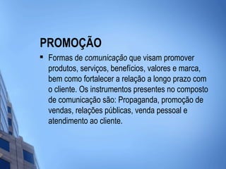 PROMOÇÃO

    Formas de comunicação que visam promover
    produtos, serviços, benefícios, valores e marca,
    bem como fortalecer a relação a longo prazo com
    o cliente. Os instrumentos presentes no composto
    de comunicação são: Propaganda, promoção de
    vendas, relações públicas, venda pessoal e
    atendimento ao cliente.
 