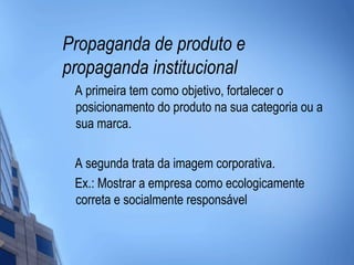 Propaganda de produto e
propaganda institucional
 A primeira tem como objetivo, fortalecer o
 posicionamento do produto na sua categoria ou a
 sua marca.

 A segunda trata da imagem corporativa.
 Ex.: Mostrar a empresa como ecologicamente
 correta e socialmente responsável
 