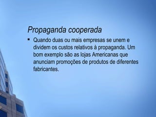 Propaganda cooperada

    Quando duas ou mais empresas se unem e
    dividem os custos relativos à propaganda. Um
    bom exemplo são as lojas Americanas que
    anunciam promoções de produtos de diferentes
    fabricantes.
 