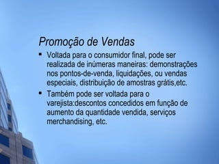Promoção de Vendas
   Voltada para o consumidor final, pode ser
    realizada de inúmeras maneiras: demonstrações
    nos pontos-de-venda, liquidações, ou vendas
    especiais, distribuição de amostras grátis,etc.
   Também pode ser voltada para o
    varejista:descontos concedidos em função de
    aumento da quantidade vendida, serviços
    merchandising, etc.
 