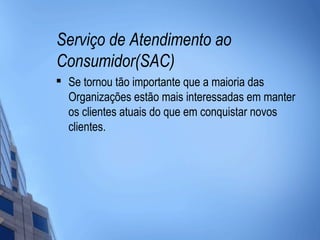 Serviço de Atendimento ao
Consumidor(SAC)

    Se tornou tão importante que a maioria das
    Organizações estão mais interessadas em manter
    os clientes atuais do que em conquistar novos
    clientes.
 