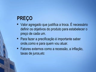 PREÇO

    Valor agregado que justifica a troca. É necessário
    definir os objetivos do produto para estabelecer o
    preço de cada um.
   Para fazer a precificação é importante saber
    onde,como e para quem vou atuar.

    Fatores externos como a recessão, a inflação,
    taxas de juros,etc
 
