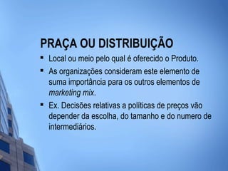 PRAÇA OU DISTRIBUIÇÃO

    Local ou meio pelo qual é oferecido o Produto.
   As organizações consideram este elemento de
    suma importância para os outros elementos de
    marketing mix.

    Ex. Decisões relativas a políticas de preços vão
    depender da escolha, do tamanho e do numero de
    intermediários.
 
