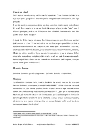 Autor: Sergio Alfredo Macore sergio.macore@gmail.com Pemba- 846458829
O que é um crime?
Saber o que é um crime é o primeiro conceito importante. Crime é um ato proibido pela
legislação penal, que possui a determinação de uma pena como consequência, caso seja
praticado.
É um fato que tem como consequência um dano a um bem jurídico que é protegido por
lei penal. Por exemplo: o crime de homicídio atinge o bem jurídico "vida", que é
tutelado (protegido) pela lei.Por definição de seus elementos, um crime será todo fato
que for típico, ilícito e culpável.
A teoria do delito é parte integrante do diploma repressivo com objetivo de analisar
juridicamente o crime. Faz-se necessária sua verificação para possibilitar atribuir a
alguém a responsabilidade por violação de uma norma penal incriminadora.2 O crime,
objeto de análise da teoria do delito, pode ser conceituado pelo aspecto formal, material,
híbrido ou misto e analítico. Sob o aspecto formal, crime é o que a lei penal define
como tal, é uma ação ou omissão proibida pela lei penal, por meio de ameaça de pena3 .
Em outras palavras, crime é um ato contrário ao ordenamento jurídico penal, violação
de uma norma penal incriminadora.1
Elementos do crime
Um crime é formado por três componentes: tipicidade, ilicitude e culpabilidade.
Tipicidade
inclui conduta, resultado, nexo causal e tipicidade. De acordo com um dos princípios
basilares do sistema jurídico-penal, o princípio da legalidade60, crime é tudo o que a lei penal
tipifica como tal. Todo o crime, portanto, resulta da prévia definição legal como tal (nullum
crimen, nulla poena sine lege praevia scriptat, stricta et certa 61 ), pelo que se assume que não
há um ato, por muito anti natura ou anti social que seja, que se possa designar de crime se tal
denominação não lhe for atribuída por lei anterior62 . Assim, a conduta realizada por alguém,
só será crime se a mesma estiver prevista em termos abstratos na lei penal, isto é, se
corresponderaalgumtipode crime.2
1 http://www.publicadireito.com.br/artigos/?cod=c058f544c737782d
2https://repositorium.sdum.uminho.pt/bitstream/1822/44530/1/Telma%20Maria%20dos%20Santos%20Fe
rnandes.pdf
 