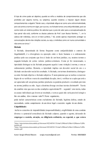 Autor: Sergio Alfredo Macore sergio.macore@gmail.com Pemba- 846458829
O tipo de crime pode ser objetivo, quando se refira a modelos de comportamentos que são
proibidos por alguma norma, ou subjetivo, quando estamos a imputar algum desses
comportamentos a alguém.3
Neste caso, a tipicidade afigura-se como uma antinormatividade,
pois vai contra a norma em vigor, por sua vez, na ilicitude temos uma antijuridicidade, pois vai
contra todo um sistema jurídico. De salientar que o juízo de valor para a conceptualização do
tipo penal não está, conforme as doutas palavras do Prof. Juan Bustos Ramírez, “… en la
cabeza del individuo, sino en el bien jurídico…” 63, sendo apenas importante proteger as
comunicações dentro das relações sociais, ou seja, o indivíduo como ser numa comunidade e
não como serúnico.4
Ilicitude
A ilicitude, denominada de forma frequente como antijuridicidade e outrora de
ilegalidade68, é a divergência ou oposição entre o facto humano e o ordenamento
jurídico pelo seu conjunto que leva à lesão de um bem jurídico, ou, noutros termos a
negação/violação de certos valores jurídico-criminais. Como já foi mencionado, a
tipicidade distingue-se da ilicitude porquanto aquela é uma violação à norma, e esta ao
ordenamento jurídico. Destarte, a tipicidade implica um desvalor social do ato e a
ilicitude um desvalor social do resultado. A ilicitude, em termos doutrinários, distingue-
se entre ilicitude objetiva e ilicitude subjetiva. É neste patamar que se realiza o exercício
lógico de se verificar o nexo de causalidade da ação, isto é, verificar se a ação que está a
ser apreciada sob um prisma juridico produziu ou poderia produzir o resultado previsto
na norma jurídica ou não. Aqui a doutrina diverge em duas teorias distintas69: Teoria
da conditio sine qua non ou das condições equivalentes70 – segundo esta teoria, todas
as causas individuais que levem ao resultado, e sem as quais não seria possível atingir o
fim em análise, têm o mesmo valor71.Neste seguimento,
pode incluir características como excludentes de ilicitude, legítima defesa, estado de
necessidade, estrito cumprimento de um dever legal e exercício regular de um direito.
Culpabilidade:
inclui os conceitos de imputabilidade (responsabilidade), exigibilidade de uma conduta
diversa e a potencial consciência da ilicitude culposo, quando o agente, deixando de
empregar a cautela, atenção, ou diligência ordinária, ou especial, a que estava
3https://repositorium.sdum.uminho.pt/bitstream/1822/44530/1/Telma%20Maria%20dos%20Santos%20Fe
rnandes.pd
4https://repositorium.sdum.uminho.pt/bitstream/1822/44530/1/Telma%20Maria%20dos%20Santos%20Fe
rnandes.pdf
 
