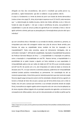 Autor: Sergio Alfredo Macore sergio.macore@gmail.com Pemba- 846458829
obrigado em face das circunstâncias, não prevê o resultado que podia prever ou,
prevendo-o, supõe levianamente que não se realizaria ou que poderia evitá-lo.
A culpa é o fundamento e o limite do direito de punir num Estado de direito democrático
(nullum crimen sine culpa) 75 . Aliás, tal princípio é expresso no art.71.º do CP, onde menciona
que “…a determinação da medida da pena, dentro dos limites definidos na lei, é feita em
função da culpa do agente…”, daí que a culpa à semelhança da pena, seja graduável. A
culpabilidade é o juízo de censura jurídica do agente76 por ter cometido o ilícito e não ter
agido conforme o direito, pelo que se pressupõe para a formulação desse juízo de valor que o
indivíduo5
aja com consciência ética e liberdade na sua tomada de decisão, excluindo-se, portanto, os
inimputáveis pois estes não conseguem realizar esse juízo de censura. Neste sentido, para
falarmos de culpa ou culpabilidade temos também de falar de imputação e de
imputabilidade77. Todos estes conceitos, apesar de intimamente interligados, não se
confundem. Ilustração 7 - definição de culpabilidade, imputação e imputabilidade Nas palavras
do Professor Germano Marques da Silva, “… a imputabilidade é a imputação em potência,
como a imputação é a imputabilidade em acto”78 . Noutros termos, a imputabilidade é a
possibilidade de se poder imputar a alguém um facto mediante as suas capacidades. A
inimputabilidade pode-se dar por razões de idade (art.19.º do CP) ou por anomalia psíquica
(art.20.º do CP). De acordo com a lei, são inimputáveis em razão da idade os menores de
dezasseis anos 79 , e no que concerne à anomalias psíquicas, poderemos ter inimputabilidade
acidental (estado psicótico momentâneo) ou permanente. Em consolidação do até ao
momento apresentado, o facto ilícito, para ter relevância penal tem que estar isento de coação
física (se alguém pega no braço de outreme dá-lhe velocidade e direção de forma a agredir um
terceiro a ilicitude do facto não vai para a pessoa que de forma direta tocou com a mão no
lesado, mas sim para a pessoa que transmitiu a sua vontade consciente através da coação
física), inconsciência (se alguém agride outrem enquanto está a ter uma crise de epilepsia) ou
de meras repostas reflexas (alguém dá um pontapé causando uma agressão a um terceiro em
consequência do reflexo patelar, isto é, por ter sido pressionado um tendão no joelho que faz
5https://repositorium.sdum.uminho.pt/bitstream/1822/44530/1/Telma%20Maria%20dos%20Santos%2
0Fernandes.p
 