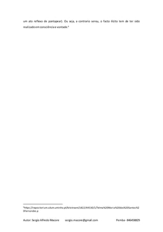Autor: Sergio Alfredo Macore sergio.macore@gmail.com Pemba- 846458829
um ato reflexo de pontapear). Ou seja, a contrario sensu, o facto ilícito tem de ter sido
realizadoemconsciênciae vontade.6
6https://repositorium.sdum.uminho.pt/bitstream/1822/44530/1/Telma%20Maria%20dos%20Santos%2
0Fernandes.p
 