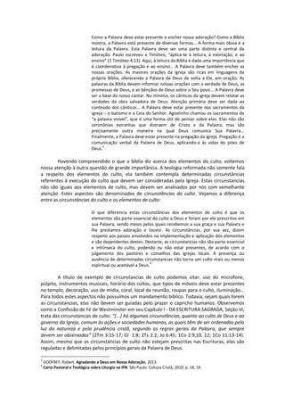 Como a Palavra deve estar presente e encher nossa adoração? Como a Bíblia
mostra, a Palavra está presente de diversas formas... A forma mais óbvia é a
leitura da Palavra. Esta Palavra deve ser uma parte distinta e central da
adoração. Paulo escreveu a Timóteo, “aplica-te à leitura, à exortação, e ao
ensino” (1 Timóteo 4:13). Aqui, à leitura da Bíblia é dada uma importância que
é coordenativa à pregação e ao ensino... A Palavra deve também encher as
nossas orações. As maiores orações da igreja são ricas em linguagens da
própria Bíblia, oferecendo a Palavra de Deus de volta a Ele, em oração. As
palavras da Bíblia devem informar nossas orações com a verdade de Deus, as
promessas de Deus, e as bênçãos de Deus sobre o Seu povo... A Palavra deve
ser a base do nosso cantar. No mínimo, os cânticos da igreja devem relatar as
verdades da obra salvadora de Deus. Atenção primária deve ser dada ao
conteúdo dos cânticos... A Palavra deve estar presente nos sacramentos da
igreja – o batismo e a Ceia do Senhor. Agostinho chamou os sacramentos de
“a palavra visível”, que é uma forma útil de pensar sobre eles. Elas não são
cerimônias estranhas que distraem de Cristo e da Palavra, mas são
precisamente outra maneira na qual Deus comunica Sua Palavra...
Finalmente, a Palavra deve estar presente na pregação da igreja. Pregação é a
comunicação verbal da Palavra de Deus, aplicando-a às vidas do povo de
Deus.
3
Havendo compreendido o que a bíblia diz acerca dos elementos do culto, voltemos
nossa atenção à outra questão de grande importância. A teologia reformada não somente fala
a respeito dos elementos do culto, ela também contempla determinadas circunstâncias
referentes à execução do culto que devem ser consideradas pela Igreja. Estas circunstancias
não são iguais aos elementos de culto, mas devem ser analisados por nós com semelhante
atenção. Estes aspectos são denominados de circunstâncias do culto. Vejamos a diferença
entre as circunstâncias do culto e os elementos de culto:
O que diferencia estas circunstâncias dos elementos do culto é que os
elementos são parte essencial do culto a Deus e foram por ele prescritos em
sua Palavra, sendo meios pelos quais recebemos a sua graça e sua Palavra e
lhe prestamos adoração e louvor. As circunstâncias, por sua vez, dizem
respeito aos passos envolvidos na implementação e aplicação dos elementos
e são dependentes destes. Destarte, as circunstancias não são parte essencial
e intrínseca do culto, podendo ou não estar presentes, de acordo com o
julgamento dos pastores e conselhos das igrejas locais. A presença ou
ausência de determinadas circunstancias não torna um culto mais ou menos
espiritual ou aceitável a Deus.4
A título de exemplo de circunstancias de culto podemos citar: uso do microfone,
púlpito, instrumentos musicais, horário dos cultos, que tipos de móveis deve estar presentes
no templo, decoração, uso de mídia, coral, local da reunião, roupas para o culto, iluminação...
Para todos estes aspectos não possuímos um mandamento bíblico. Todavia, sejam quais forem
as circunstancias, elas não devem ser guiadas pelo prazer e capricho humanos. Observemos
como a Confissão de Fé de Westminster em seu Capítulo I - DA ESCRITURA SAGRADA, Seção VI,
trata das circunstancias de culto: “[...] há algumas circunstâncias, quanto ao culto de Deus e ao
governo da Igreja, comum às ações e sociedades humanas, as quais têm de ser ordenadas pela
luz da natureza e pela prudência cristã, segundo as regras gerais da Palavra, que sempre
devem ser observadas” (2Tm 3:15-17; Gl 1:8; 2Ts 2:2; Jo 6:45; 1Co 2:9,10, 12; 1Co 11:13-14).
Assim, mesmo que as circunstancias de culto não estejam prescritas nas Escrituras, elas são
reguladas e delimitadas pelos princípios gerais da Palavra de Deus.
3
GODFREY, Robert. Agradando a Deus em Nossa Adoração, 2013.
4
Carta Pastoral e Teológica sobre Liturgia na IPB. São Paulo: Cultura Cristã, 2010. p. 18, 19.
 