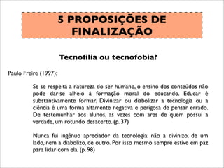 5 PROPOSIÇÕES DE
FINALIZAÇÃO
Tecnoﬁlia ou tecnofobia?
Paulo Freire (1997):
Se se respeita a natureza do ser humano, o ensino dos conteúdos não
pode dar-se alheio à formação moral do educando. Educar é
substantivamente formar. Divinizar ou diabolizar a tecnologia ou a
ciência é uma forma altamente negativa e perigosa de pensar errado.
De testemunhar aos alunos, as vezes com ares de quem possui a
verdade, um rotundo desacerto. (p. 37)
Nunca fui ingênuo apreciador da tecnologia: não a divinizo, de um
lado, nem a diabolizo, de outro. Por isso mesmo sempre estive em paz
para lidar com ela. (p. 98)
 