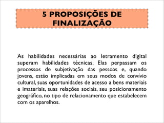 5 PROPOSIÇÕES DE
FINALIZAÇÃO
As habilidades necessárias ao letramento digital
superam habilidades técnicas. Elas perpassam os
processos de subjetivação das pessoas e, quando
jovens, estão implicadas em seus modos de convívio
cultural, suas oportunidades de acesso a bens materiais
e imateriais, suas relações sociais, seu posicionamento
geográﬁco, no tipo de relacionamento que estabelecem
com os aparelhos.
 