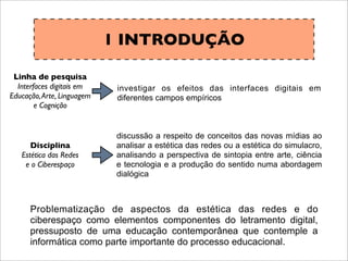 1 INTRODUÇÃO
investigar os efeitos das interfaces digitais em
diferentes campos empíricos
discussão a respeito de conceitos das novas mídias ao
analisar a estética das redes ou a estética do simulacro,
analisando a perspectiva de sintopia entre arte, ciência
e tecnologia e a produção do sentido numa abordagem
dialógica
Problematização de aspectos da estética das redes e do
ciberespaço como elementos componentes do letramento digital,
pressuposto de uma educação contemporânea que contemple a
informática como parte importante do processo educacional.
Linha de pesquisa
Interfaces digitais em
Educação,Arte, Linguagem
e Cognição
Disciplina
Estética das Redes
e o Ciberespaço
 