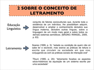 2 SOBRE O CONCEITO DE
LETRAMENTO
Letramento
Educação
Linguística
conjunto de fatores socioculturais que, durante toda a
existência de um indivíduo, lhe possibilitam adquirir,
desenvolver e ampliar o conhecimento de/sobre sua
língua materna, de/sobre outras línguas, sobre a
linguagem de um modo mais geral e sobre todos os
demais sistemas semióticos. (BAGNO; RANGEL, 2005,
p. 63)
Soares (1999, p. 3): “estado ou condição de quem não só
sabe ler e escrever, mas exerce as práticas de leitura e
escrita que circulam na sociedade em que vive,
conjugando-as com as práticas sociais de interação oral”
Tfouni (1995, p. 20): “letramento focaliza os aspectos
sócio-históricos da aquisição de um sistema escrito por
uma sociedade”
 