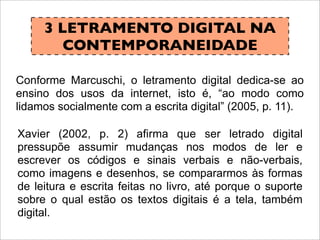 3 LETRAMENTO DIGITAL NA
CONTEMPORANEIDADE
Conforme Marcuschi, o letramento digital dedica-se ao
ensino dos usos da internet, isto é, “ao modo como
lidamos socialmente com a escrita digital” (2005, p. 11).
Xavier (2002, p. 2) afirma que ser letrado digital
pressupõe assumir mudanças nos modos de ler e
escrever os códigos e sinais verbais e não-verbais,
como imagens e desenhos, se compararmos às formas
de leitura e escrita feitas no livro, até porque o suporte
sobre o qual estão os textos digitais é a tela, também
digital.
 