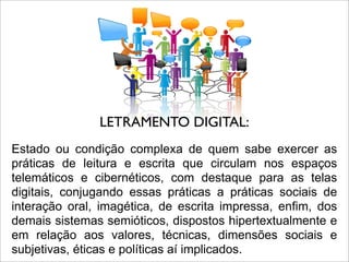 Estado ou condição complexa de quem sabe exercer as
práticas de leitura e escrita que circulam nos espaços
telemáticos e cibernéticos, com destaque para as telas
digitais, conjugando essas práticas a práticas sociais de
interação oral, imagética, de escrita impressa, enfim, dos
demais sistemas semióticos, dispostos hipertextualmente e
em relação aos valores, técnicas, dimensões sociais e
subjetivas, éticas e políticas aí implicados.
LETRAMENTO DIGITAL:
 
