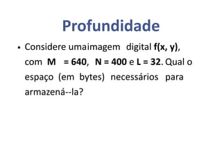 Profundidade
• Considere umaimagem digital f(x, y),
com M = 640, N = 400 e L = 32. Qual o
espaço (em bytes) necessários para
armazená--la?
 