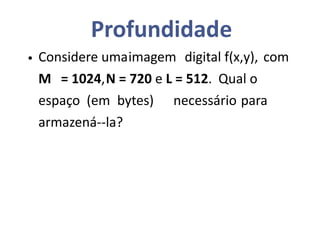 Profundidade
• Considere umaimagem digital f(x,y), com
M = 1024,N = 720 e L = 512. Qual o
espaço (em bytes) necessário para
armazená--la?
 