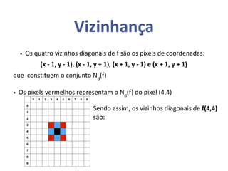 Vizinhança
0 1 2 3 4 5 6 7 8 9
0
1
2
3
4
5
6
7
8
9
• Os quatro vizinhos diagonais de f são os pixels de coordenadas:
(x - 1, y - 1), (x - 1, y + 1), (x + 1, y - 1) e (x + 1, y + 1)
que constituem o conjunto Nd
(f)
• Os pixels vermelhos representam o Nd
(f) do pixel (4,4)
Sendo assim, os vizinhos diagonais de f(4,4)
são:
 