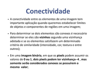 Conectividade
• A conectividade entre os elementos de uma imagem tem
importante aplicação quando queremos estabelecer limites
de objetos e componentes de regiões em uma imagem;
• Para determinar se dois elementos são conexos é necessário
determinar se eles são vizinhos segundo uma vizinhança
adotada e se os elementos satisfazem um determinado
critério de similaridade (intensidade, cor, textura e entre
outros);
• Em uma imagem binária, em que os pixels podem assumir os
valores de 0 ou 1, dois pixels podem ter vizinhança--4 , mas
somente serão considerados conexos se possuírem o
mesmo valor;
 