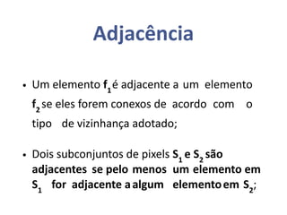 Adjacência
• Um elemento f1
é adjacente a um elemento
f2
se eles forem conexos de acordo com o
tipo de vizinhança adotado;
• Dois subconjuntos de pixels S1
e S2
são
adjacentes se pelo menos um elemento em
S1
for adjacente aalgum elementoem S2
;
 