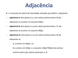 Adjacência
V -> o conjunto de valores de intensidade utilizados para definir a adjacência
• adjacência-4: dois pixels p e q com valores pertencendo a V são
adjacentes se q estiver no conjunto N4(p) ;
• adjacência-8: dois pixels p e q com valores pertencendo a V são
adjacentes se q estiver no conjunto N8(p) ;
• adjacência-m: dois pixels p e q com valores pertencendo a V são
adjacentes se:
a) q estiver em Nq(p) ; ou
b) q estiver em ND(p) e o conjunto N4(p)∩N4(q) não contiver
nenhum pixel cujos valores pertençam a V
 