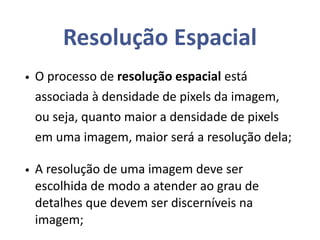 Resolução Espacial
• O processo de resolução espacial está
associada à densidade de pixels da imagem,
ou seja, quanto maior a densidade de pixels
em uma imagem, maior será a resolução dela;
• A resolução de uma imagem deve ser
escolhida de modo a atender ao grau de
detalhes que devem ser discerníveis na
imagem;
 