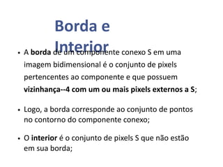 Borda e
Interior
• A borda de um componente conexo S em uma
imagem bidimensional é o conjunto de pixels
pertencentes ao componente e que possuem
vizinhança--4 com um ou mais pixels externos a S;
• Logo, a borda corresponde ao conjunto de pontos
no contorno do componente conexo;
• O interior é o conjunto de pixels S que não estão
em sua borda;
 