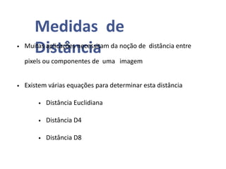 Medidas de
Distância
• Muitas aplicações necessitam da noção de distância entre
pixels ou componentes de uma imagem
• Existem várias equações para determinar esta distância
• Distância Euclidiana
• Distância D4
• Distância D8
 