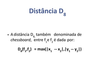 Distância D8
• Adistância D8,
também denominada de
chessboard, entre f1
e f2
é dada por:
D8
(f1
,f2
) = max(|x1
-- x2
|,|y1
-- y2
|)
 