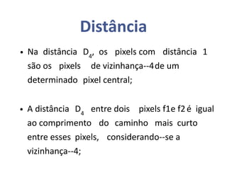 Distância
• Na distância D4
, os pixels com distância 1
são os pixels de vizinhança--4de um
determinado pixel central;
• A distância D4
entre dois pixels f1e f2é igual
ao comprimento do caminho mais curto
entre esses pixels, considerando--se a
vizinhança--4;
 