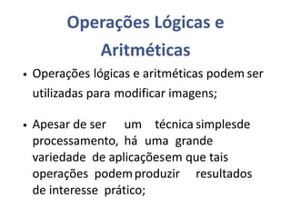 Operações Lógicas e
Aritméticas
• Operações lógicas e aritméticas podem ser
utilizadas para modificar imagens;
• Apesar de ser um técnica simplesde
processamento, há uma grande
variedade de aplicaçõesem que tais
operações podemproduzir resultados
de interesse prático;
 