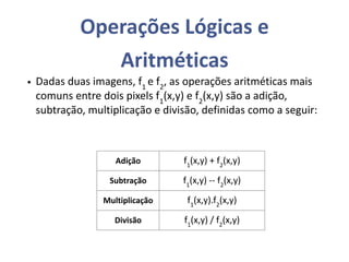 Operações Lógicas e
Aritméticas
• Dadas duas imagens, f1
e f2
, as operações aritméticas mais
comuns entre dois pixels f1
(x,y) e f2
(x,y) são a adição,
subtração, multiplicação e divisão, definidas como a seguir:
Adição f1
(x,y) + f2
(x,y)
Subtração f1
(x,y) -- f2
(x,y)
Multiplicação f1
(x,y).f2
(x,y)
Divisão f1
(x,y) / f2
(x,y)
 