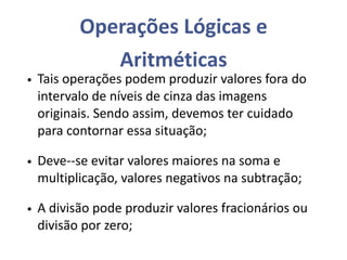 Operações Lógicas e
Aritméticas
• Tais operações podem produzir valores fora do
intervalo de níveis de cinza das imagens
originais. Sendo assim, devemos ter cuidado
para contornar essa situação;
• Deve--se evitar valores maiores na soma e
multiplicação, valores negativos na subtração;
• A divisão pode produzir valores fracionários ou
divisão por zero;
 