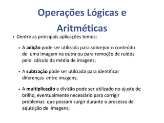 Operações Lógicas e
Aritméticas
• Dentre as principais aplicações temos:
• A adição pode ser utilizada para sobrepor o conteúdo
de uma imagem na outra ou para remoção de ruídos
pelo cálculo da média de imagens;
• A subtração pode ser utilizada para identificar
diferenças entre imagens;
• A multiplicação e divisão pode ser utilizado no ajuste de
brilho, eventualmente necessário para corrigir
problemas que possam surgir durante o processo de
aquisição de imagens;
 