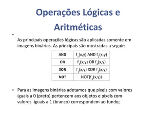 Operações Lógicas e
Aritméticas
As principais operações lógicas são aplicadas somente em
imagens binárias. As principais são mostradas a seguir:
•
• Para as imagens binárias adotamos que pixels com valores
iguais a 0 (preto) pertencem aos objetos e pixels com
valores iguais a 1 (branco) correspondem ao fundo;
AND f1
(x,y) AND f2
(x,y)
OR f1
(x,y) OR f2
(x,y)
XOR f1
(x,y) XOR f2
(x,y)
NOT NOT(f1
(x,y))
 