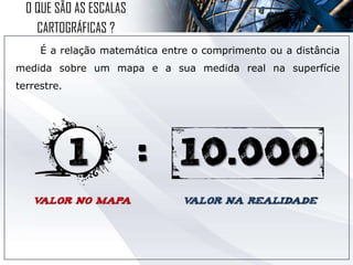 É a relação matemática entre o comprimento ou a distância
medida sobre um mapa e a sua medida real na superfície
terrestre.
O QUE SÃO AS ESCALAS
CARTOGRÁFICAS ?
 