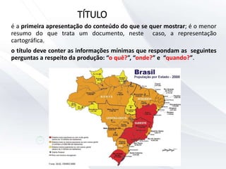 é a primeira apresentação do conteúdo do que se quer mostrar; é o menor
resumo do que trata um documento, neste caso, a representação
cartográfica.
o título deve conter as informações mínimas que respondam as seguintes
perguntas a respeito da produção: “o quê?”, “onde?” e “quando?”.
TÍTULO
 