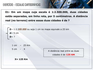 01- Em um mapa cuja escala é 1:2.500.000, duas cidades
estão separadas, em linha reta, por 5 centímetros. A distância
real (no terreno) entre essas duas cidades é de ?
1 cm – 25 Km
5 cm - X
A distância real entre as duas
cidades é de 125 KM
E= 1:2.500.000 ou seja 1 cm no mapa equivale a 25 km
d= 5 cm
D= ?
X= 125 Km
EXERCÍCIO – ESCALAS CARTOGRÁFICAS
 
